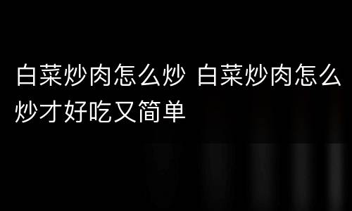 白菜炒肉怎么炒 白菜炒肉怎么炒才好吃又简单