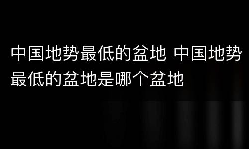 中国地势最低的盆地 中国地势最低的盆地是哪个盆地