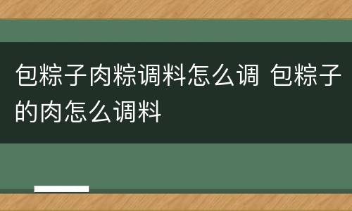 包粽子肉粽调料怎么调 包粽子的肉怎么调料