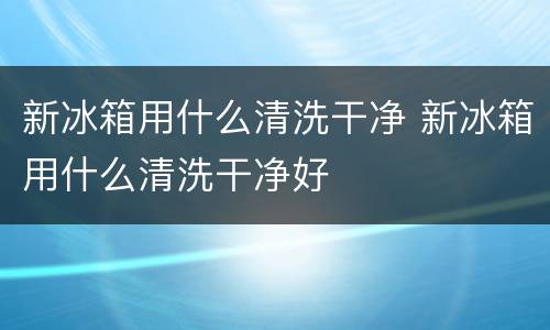 新冰箱用什么清洗干净 新冰箱用什么清洗干净好