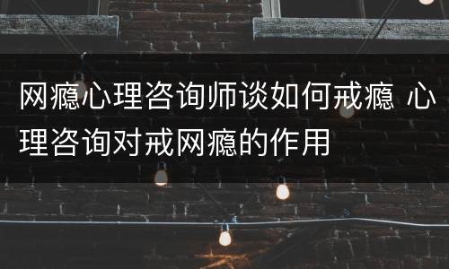 网瘾心理咨询师谈如何戒瘾 心理咨询对戒网瘾的作用