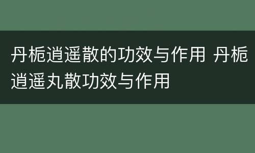 丹栀逍遥散的功效与作用 丹栀逍遥丸散功效与作用