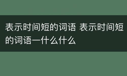 表示时间短的词语 表示时间短的词语一什么什么