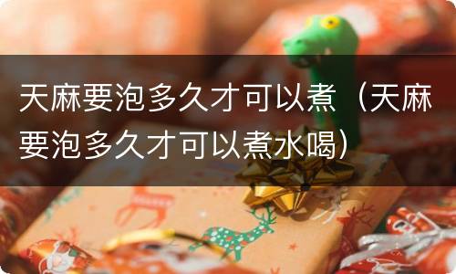 天麻要泡多久才可以煮（天麻要泡多久才可以煮水喝）