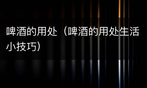 啤酒的用处（啤酒的用处生活小技巧）