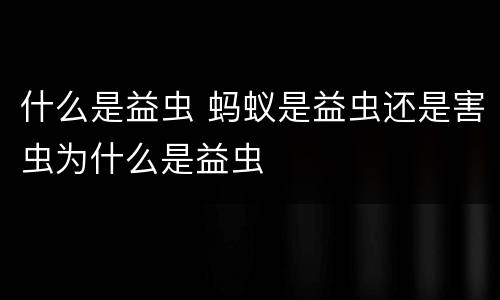 什么是益虫 蚂蚁是益虫还是害虫为什么是益虫