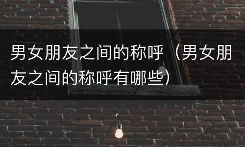 男女朋友之间的称呼（男女朋友之间的称呼有哪些）