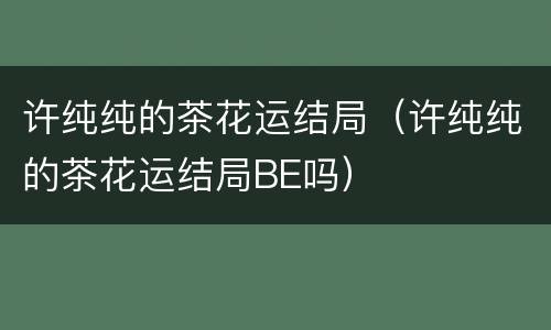许纯纯的茶花运结局（许纯纯的茶花运结局BE吗）