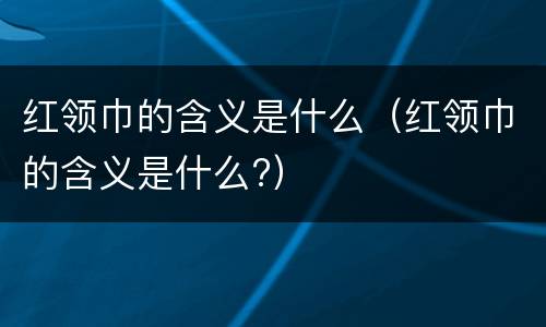 红领巾的含义是什么（红领巾的含义是什么?）