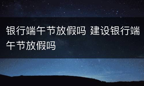 银行端午节放假吗 建设银行端午节放假吗