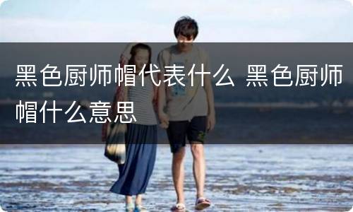 黑色厨师帽代表什么 黑色厨师帽什么意思