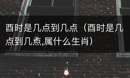 酉时是几点到几点（酉时是几点到几点,属什么生肖）