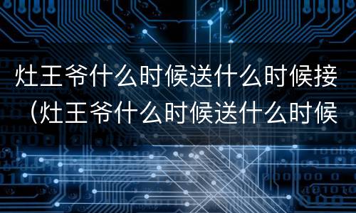 灶王爷什么时候送什么时候接（灶王爷什么时候送什么时候接怎么说）