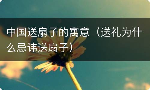 中国送扇子的寓意（送礼为什么忌讳送扇子）