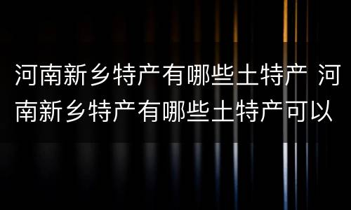 河南新乡特产有哪些土特产 河南新乡特产有哪些土特产可以带走