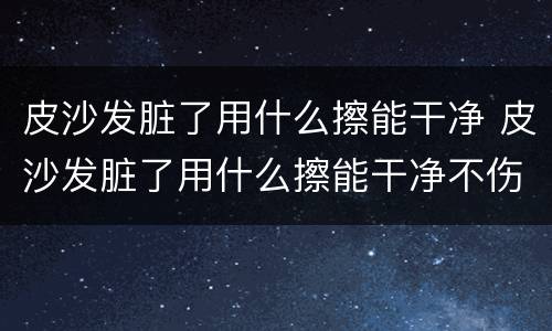 皮沙发脏了用什么擦能干净 皮沙发脏了用什么擦能干净不伤皮子