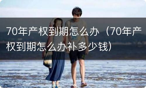 70年产权到期怎么办（70年产权到期怎么办补多少钱）