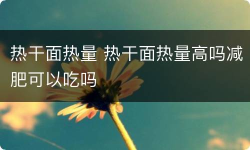 热干面热量 热干面热量高吗减肥可以吃吗