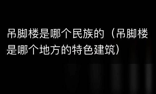 吊脚楼是哪个民族的（吊脚楼是哪个地方的特色建筑）