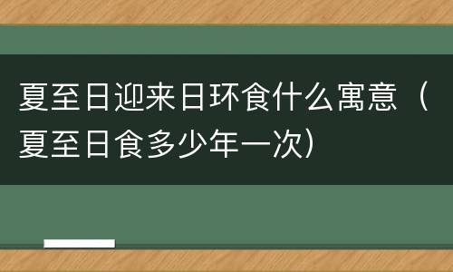 夏至日迎来日环食什么寓意（夏至日食多少年一次）