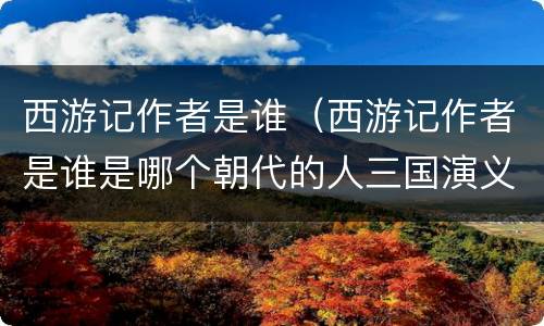 西游记作者是谁（西游记作者是谁是哪个朝代的人三国演义作者是谁?）