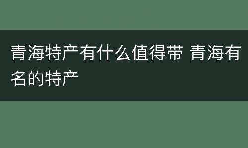 青海特产有什么值得带 青海有名的特产