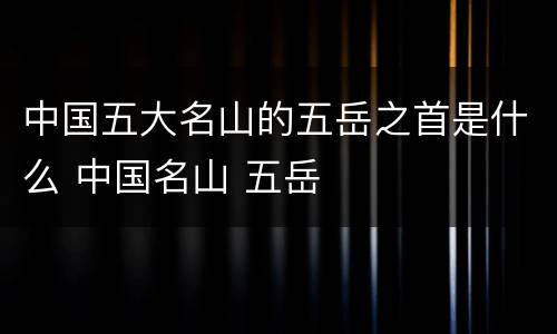 中国五大名山的五岳之首是什么 中国名山 五岳