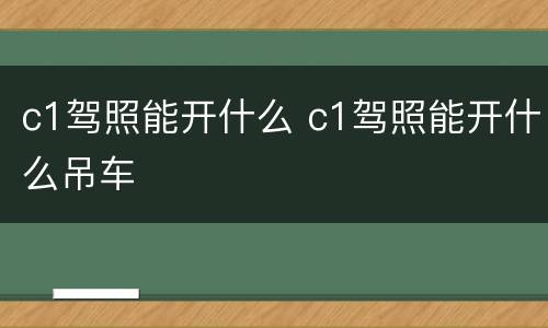 c1驾照能开什么 c1驾照能开什么吊车