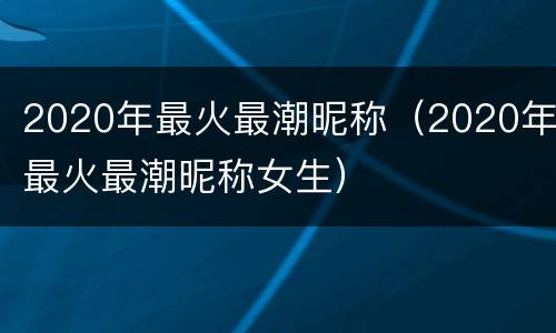 2020年最火最潮昵称（2020年最火最潮昵称女生）