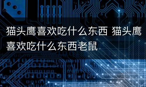 猫头鹰喜欢吃什么东西 猫头鹰喜欢吃什么东西老鼠