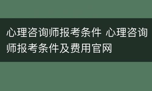 心理咨询师报考条件 心理咨询师报考条件及费用官网