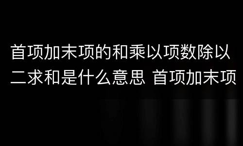 首项加末项的和乘以项数除以二求和是什么意思 首项加末项的和乘以项数除以二求和是什么公式