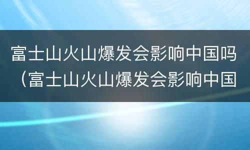 富士山火山爆发会影响中国吗（富士山火山爆发会影响中国吗!）