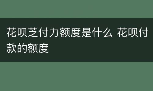 花呗芝付力额度是什么 花呗付款的额度
