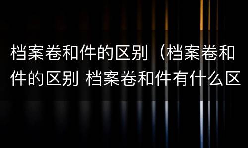 档案卷和件的区别（档案卷和件的区别 档案卷和件有什么区别）
