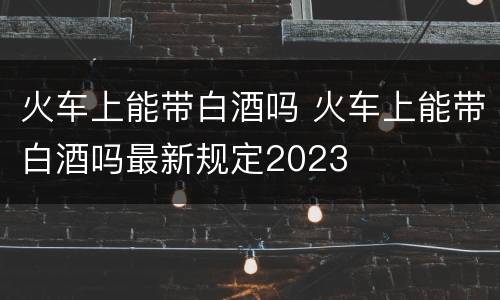 火车上能带白酒吗 火车上能带白酒吗最新规定2023