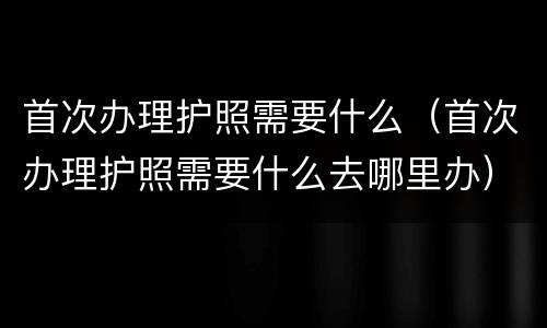 首次办理护照需要什么（首次办理护照需要什么去哪里办）