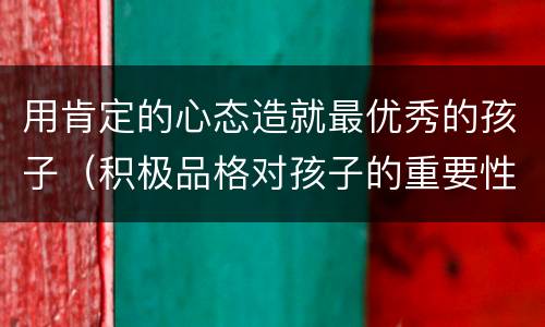 用肯定的心态造就最优秀的孩子（积极品格对孩子的重要性）