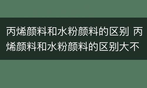 丙烯颜料和水粉颜料的区别 丙烯颜料和水粉颜料的区别大不大