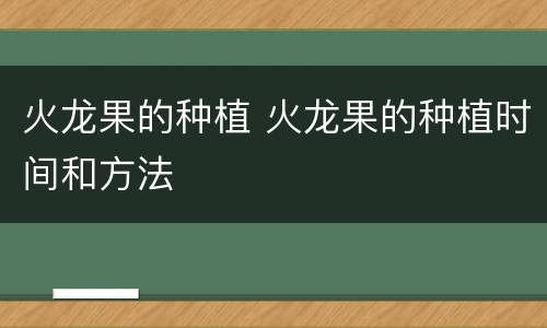 火龙果的种植 火龙果的种植时间和方法