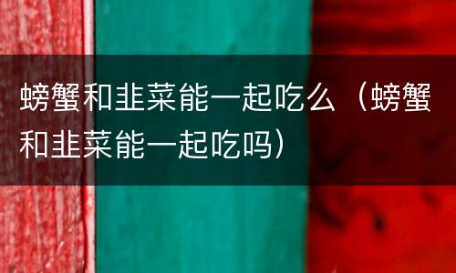 螃蟹和韭菜能一起吃么（螃蟹和韭菜能一起吃吗）