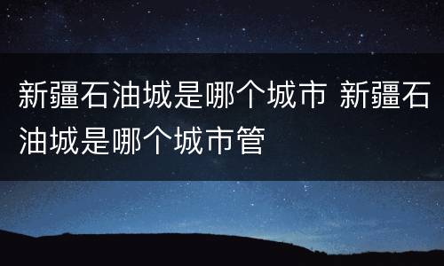 新疆石油城是哪个城市 新疆石油城是哪个城市管