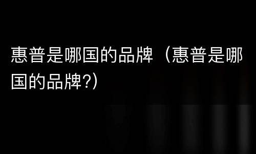 惠普是哪国的品牌（惠普是哪国的品牌?）