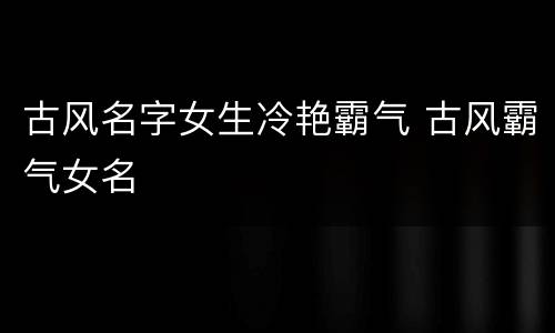 古风名字女生冷艳霸气 古风霸气女名