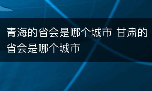 青海的省会是哪个城市 甘肃的省会是哪个城市