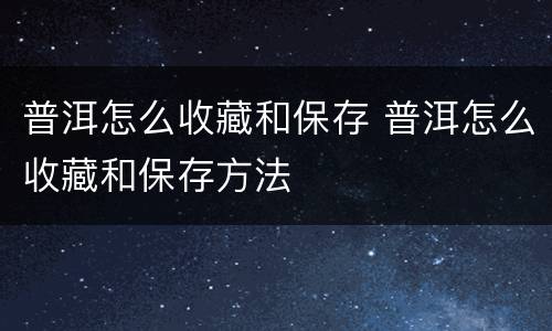 普洱怎么收藏和保存 普洱怎么收藏和保存方法