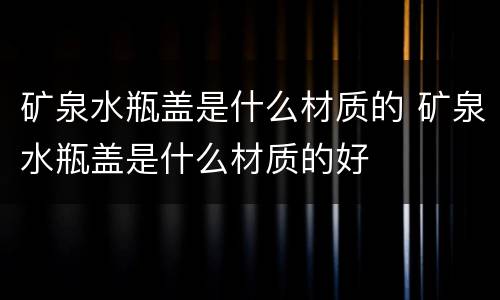 矿泉水瓶盖是什么材质的 矿泉水瓶盖是什么材质的好