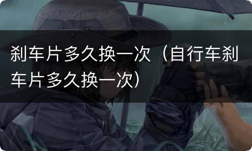刹车片多久换一次（自行车刹车片多久换一次）