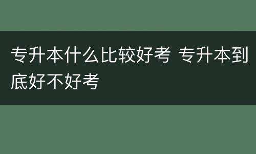 专升本什么比较好考 专升本到底好不好考