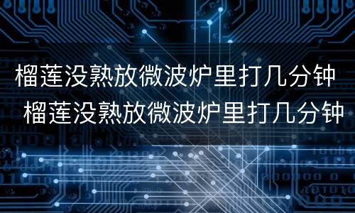 榴莲没熟放微波炉里打几分钟 榴莲没熟放微波炉里打几分钟会熟吗